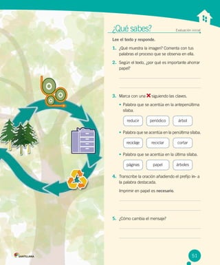 ¿Qué sabes?	 Evaluación inicial
Lee el texto y responde.
1.	 ¿Qué muestra la imagen? Comenta con tus
palabras el proceso que se observa en ella.
2.	 Según el texto, ¿por qué es importante ahorrar
papel?
3.	 Marca con una siguiendo las claves.
•	Palabra que se acentúa en la antepenúltima
sílaba.
reducir árbolperiódico
•	Palabra que se acentúa en la penúltima sílaba.
reciclaje cortarreciclar
•	Palabra que se acentúa en la última sílaba.
páginas árbolespapel
4.	 Transcribe la oración añadiendo el prefijo in- a
la palabra destacada.
Imprimir en papel es necesario.
5.	 ¿Cómo cambia el mensaje?
51
 