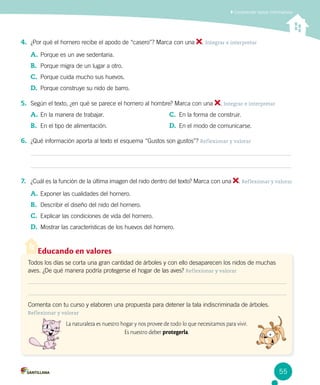 Comprender textos informativos
4.	 ¿Por qué el hornero recibe el apodo de “casero”? Marca con una . Integrar e interpretar
A.	Porque es un ave sedentaria.
B.	 Porque migra de un lugar a otro.
C.	 Porque cuida mucho sus huevos.
D.	 Porque construye su nido de barro.
5.	 Según el texto, ¿en qué se parece el hornero al hombre? Marca con una . Integrar e interpretar
A.	En la manera de trabajar.
B.	 En el tipo de alimentación.
C.	 En la forma de construir.
D.	 En el modo de comunicarse.
Educando en valores
Todos los días se corta una gran cantidad de árboles y con ello desaparecen los nidos de muchas
aves. ¿De qué manera podría protegerse el hogar de las aves? Reflexionar y valorar
Comenta con tu curso y elaboren una propuesta para detener la tala indiscriminada de árboles.
Reflexionar y valorar
La naturaleza es nuestro hogar y nos provee de todo lo que necesitamos para vivir.
Es nuestro deber protegerla.
6.	 ¿Qué información aporta al texto el esquema “Gustos son gustos”? Reflexionar y valorar
7.	 ¿Cuál es la función de la última imagen del nido dentro del texto? Marca con una . Reflexionar y valorar
A.	Exponer las cualidades del hornero.
B.	 Describir el diseño del nido del hornero.
C.	 Explicar las condiciones de vida del hornero.
D.	 Mostrar las características de los huevos del hornero.
55
 