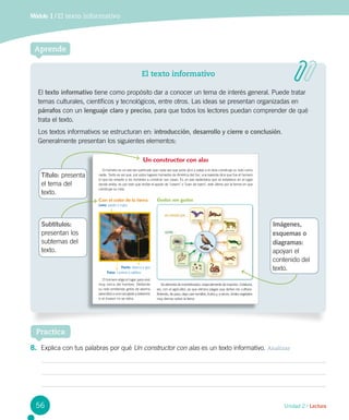 Unidad 2 / Lectura
Aprende
Módulo 1 / El texto informativo
El texto informativo
El texto informativo tiene como propósito dar a conocer un tema de interés general. Puede tratar
temas culturales, científicos y tecnológicos, entre otros. Las ideas se presentan organizadas en
párrafos con un lenguaje claro y preciso, para que todos los lectores puedan comprender de qué
trata el texto.
Los textos informativos se estructuran en: introducción, desarrollo y cierre o conclusión.
Generalmente presentan los siguientes elementos:
Título: presenta
el tema del
texto.
Subtítulos:
presentan los
subtemas del
texto.
Imágenes,
esquemas o
diagramas:
apoyan el
contenido del
texto.
8.	 Explica con tus palabras por qué Un constructor con alas es un texto informativo. Analizar
Un constructor con alas
El hornero es un ave tan particular que cada vez que pone pico y patas a la obra construye su nido como
nadie. Tanto es así que, por estos lugares húmedos de América del Sur, una leyenda dice que fue el hornero
el que les enseñó a los hombres a construir sus casas. Es un ave sedentaria que se establece en el lugar
donde anida, es por esto que recibe el apodo de "casero" o "Juan de barro", este último por la forma en que
construye su nido.
El hornero elige el lugar para vivir
muy cerca del hombre. Defiende
su nido emitiendo gritos de alarma
parecidos a una carcajada y peleando
si el invasor no se retira.
Se alimenta de invertebrados, especialmente de insectos. Colabora,
así, con el agricultor, ya que elimina plagas que dañan los cultivos.
Además, de paso, deja caer semillas, frutos y, a veces, brotes vegetales
muy tiernos sobre la tierra.
Gustos son gustos
Módulo
1 El texto informativo
Unidad 2 / Lectura
Lee y responde
Antes de leer
• ¿Sabes cómo construyen sus nidos las aves? ¿Qué necesitan para construirlos?
52
Con el color de la tierra
Lomo: pardo o rojizo
Pecho: blanco a gris
Patas: camina a saltitos
Practica
56
 