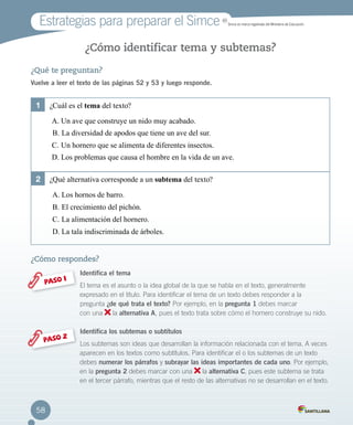 ¿Qué te preguntan?
Vuelve a leer el texto de las páginas 52 y 53 y luego responde.
¿Cómo identificar tema y subtemas?
¿Cómo respondes?
Identifica el tema
El tema es el asunto o la idea global de la que se habla en el texto, generalmente
expresado en el título. Para identificar el tema de un texto debes responder a la 		
pregunta ¿de qué trata el texto? Por ejemplo, en la pregunta 1 debes marcar 		
con una la alternativa A, pues el texto trata sobre cómo el hornero construye su nido.
Identifica los subtemas o subtítulos
Los subtemas son ideas que desarrollan la información relacionada con el tema. A veces
aparecen en los textos como subtítulos. Para identificar el o los subtemas de un texto
debes numerar los párrafos y subrayar las ideas importantes de cada uno. Por ejemplo,
en la pregunta 2 debes marcar con una la alternativa C, pues este subtema se trata
en el tercer párrafo, mientras que el resto de las alternativas no se desarrollan en el texto.
PASO 1
PASO 2
1	 ¿Cuál es el tema del texto?
A.	Un ave que construye un nido muy acabado.
B.	La diversidad de apodos que tiene un ave del sur.
C.	Un hornero que se alimenta de diferentes insectos.
D.	Los problemas que causa el hombre en la vida de un ave.
2	 ¿Qué alternativa corresponde a un subtema del texto?
A.	Los hornos de barro.
B.	El crecimiento del pichón.
C.	La alimentación del hornero.
D.	La tala indiscriminada de árboles.
Estrategias para preparar el Simce MR
Simce es marca registrada del Ministerio de Educación.
58
 