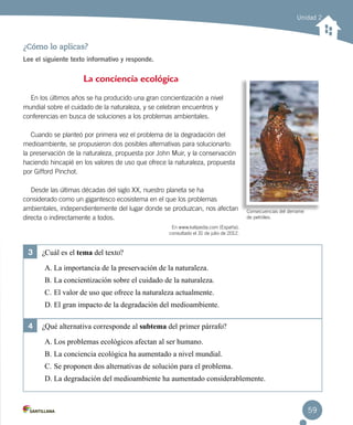 Unidad 2
¿Cómo lo aplicas?
Lee el siguiente texto informativo y responde.
3	 ¿Cuál es el tema del texto?
A.	La importancia de la preservación de la naturaleza.
B.	La concientización sobre el cuidado de la naturaleza.
C.	El valor de uso que ofrece la naturaleza actualmente.
D.	El gran impacto de la degradación del medioambiente.
4	 ¿Qué alternativa corresponde al subtema del primer párrafo?
A.	Los problemas ecológicos afectan al ser humano.
B.	La conciencia ecológica ha aumentado a nivel mundial.
C.	Se proponen dos alternativas de solución para el problema.
D.	La degradación del medioambiente ha aumentado considerablemente.
La conciencia ecológica
En los últimos años se ha producido una gran concientización a nivel
mundial sobre el cuidado de la naturaleza, y se celebran encuentros y
conferencias en busca de soluciones a los problemas ambientales.
Cuando se planteó por primera vez el problema de la degradación del
medioambiente, se propusieron dos posibles alternativas para solucionarlo:
la preservación de la naturaleza, propuesta por John Muir, y la conservación
haciendo hincapié en los valores de uso que ofrece la naturaleza, propuesta
por Gifford Pinchot.
Desde las últimas décadas del siglo XX, nuestro planeta se ha
considerado como un gigantesco ecosistema en el que los problemas
ambientales, independientemente del lugar donde se produzcan, nos afectan
directa o indirectamente a todos.
En www.kalipedia.com (España),
consultado el 31 de julio de 2012.
Consecuencias del derrame
de petróleo.
59
 