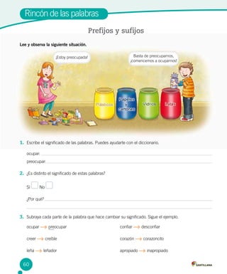 Rincón de las palabras
Prefijos y sufijos
Lee y observa la siguiente situación.
1.	 Escribe el significado de las palabras. Puedes ayudarte con el diccionario.
ocupar:
preocupar:
2.	 ¿Es distinto el significado de estas palabras?
Sí No
¿Por qué?
3.	 Subraya cada parte de la palabra que hace cambiar su significado. Sigue el ejemplo.
ocupar preocupar					 confiar desconfiar
creer creíble						 corazón corazoncito
leña leñador						 apropiado inapropiado
¡Estoy preocupada! Basta de preocuparnos,
¡comencemos a ocuparnos!
60
 