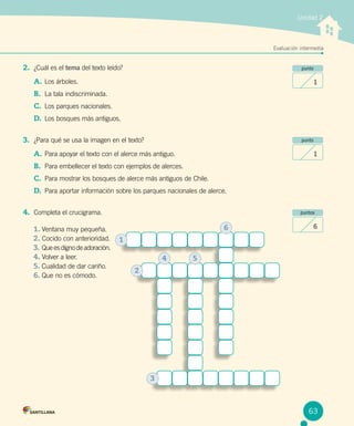 Evaluación intermediaEvaluación intermedia
Unidad 2
punto
1
punto
1
puntos
6
2.	 ¿Cuál es el tema del texto leído?
A.	Los árboles.
B.	 La tala indiscriminada.
C.	 Los parques nacionales.
D.	 Los bosques más antiguos.
3.	 ¿Para qué se usa la imagen en el texto?
A.	Para apoyar el texto con el alerce más antiguo.
B.	 Para embellecer el texto con ejemplos de alerces.
C.	 Para mostrar los bosques de alerce más antiguos de Chile.
D.	 Para aportar información sobre los parques nacionales de alerce.
4.	 Completa el crucigrama.
1. Ventana muy pequeña.	
2. Cocido con anterioridad.	
3. Que es digno de adoración.
4. Volver a leer.
5. Cualidad de dar cariño.
6. Que no es cómodo.
1
2
3
4 5
6
63
 