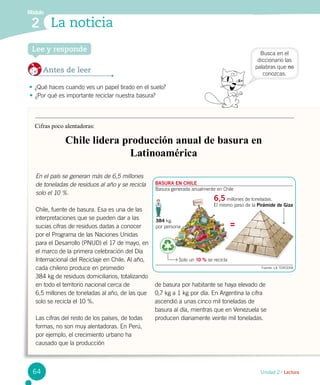 Módulo
2 La noticia
Unidad 2 / Lectura
Busca en el
diccionario las
palabras que no
conozcas.
Lee y responde
Antes de leer
•	¿Qué haces cuando ves un papel tirado en el suelo?
•	¿Por qué es importante reciclar nuestra basura?
Cifras poco alentadoras:
Chile lidera producción anual de basura en
Latinoamérica
En el país se generan más de 6,5 millones
de toneladas de residuos al año y se recicla
solo el 10 %.
Chile, fuente de basura. Esa es una de las
interpretaciones que se pueden dar a las
sucias cifras de residuos dadas a conocer
por el Programa de las Naciones Unidas
para el Desarrollo (PNUD) el 17 de mayo, en
el marco de la primera celebración del Día
Internacional del Reciclaje en Chile. Al año,
cada chileno produce en promedio 	
384 kg de residuos domiciliarios, totalizando
en todo el territorio nacional cerca de
6,5 millones de toneladas al año, de las que
solo se recicla el 10 %.
Las cifras del resto de los países, de todas
formas, no son muy alentadoras. En Perú,
por ejemplo, el crecimiento urbano ha
causado que la producción
de basura por habitante se haya elevado de
0,7 kg a 1 kg por día. En Argentina la cifra
ascendió a unas cinco mil toneladas de
basura al día, mientras que en Venezuela se
producen diariamente veinte mil toneladas.
Solo un 10 % se recicla
Fuente: LA TERCERA
Basura
384 kg.
por persona
6,5 millones de toneladas.
El mismo peso de la Pirámide de Giza
BASURA EN CHILE
Basura generada anualmente en Chile
64
 