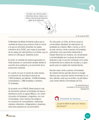 Comprender noticias
El diario nos informa sobre
diferentes temas, desde una
noticia internacional hasta los
goles de la selección.
El Ministerio de Medio Ambiente indica que la
cantidad de basura que produce Chile es menor
a la que en promedio presentan los países
miembros de la OCDE, pero mayor al promedio
de los países de Latinoamérica y el Caribe, que se
estima en 230 kg por habitante al año.
En tanto, la cantidad de residuos generados en
Chile presenta un crecimiento variable debido al
aumento de la población y al crecimiento de la
producción industrial.
En cuanto a lo que se recicla de cada residuo, 	
la renovación de neumáticos alcanza las 	
7.300 toneladas; las baterías, 13.608 toneladas;
computadores, 1.386 toneladas y celulares, 	
31 toneladas.
De acuerdo con el PNUD, Brasil produce más
de trescientos sesenta mil toneladas de basura
electrónica al año; le siguen México, con ciento
cincuenta mil toneladas, y Argentina, con cien
mil toneladas. Estos residuos tecnológicos
se componen de computadores, impresoras,
celulares, televisores, refrigeradores y lavadoras,
entre otros aparatos de uso domiciliario.
Por otra parte, en Chile, de forma anual se
comercializan alrededor de setecientas mil
toneladas de chatarra. Más o menos un 20 %
de este número, ciento cuarenta mil toneladas,
suficientes como para llenar totalmente el
Estadio Nacional con chatarra, son recolectadas
y comercializadas por un grupo de personas
dedicado a ello, lo que las constituye como parte
fundamental de la cadena de reciclaje y un gran
aporte para el cuidado del medioambiente.
Reciclar estas ciento cuarenta mil toneladas
de chatarra ferrosa permite ahorrar la energía
eléctrica que consumen treinta mil familias en un
año; además, evita que se emitan a la atmósfera
unas ciento setenta mil toneladas de CO2.
En www.latercera.cl,
consultado el 25 de julio de 2012.
(Adaptación)
¿A qué se refiere el texto con “basura
electrónica”?
Durante la lectura
17 de mayo de 2012
65
 