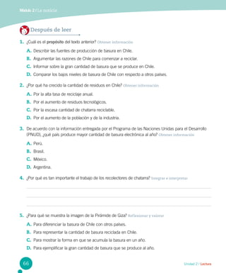 Unidad 2 / Lectura
Módulo 2 / La noticia
Después de leer
1.	 ¿Cuál es el propósito del texto anterior? Obtener información
A.	Describir las fuentes de producción de basura en Chile.
B.	 Argumentar las razones de Chile para comenzar a reciclar.
C.	 Informar sobre la gran cantidad de basura que se produce en Chile.
D.	 Comparar los bajos niveles de basura de Chile con respecto a otros países.
2.	 ¿Por qué ha crecido la cantidad de residuos en Chile? Obtener información
A.	Por la alta tasa de reciclaje anual.
B.	 Por el aumento de residuos tecnológicos.
C.	 Por la escasa cantidad de chatarra reciclable.
D.	 Por el aumento de la población y de la industria.
3.	 De acuerdo con la información entregada por el Programa de las Naciones Unidas para el Desarrollo
(PNUD), ¿qué país produce mayor cantidad de basura electrónica al año? Obtener información
A.	Perú.
B.	 Brasil.
C.	 México.
D.	 Argentina.
4.	 ¿Por qué es tan importante el trabajo de los recolectores de chatarra? Integrar e interpretar
5.	 ¿Para qué se muestra la imagen de la Pirámide de Giza? Reflexionar y valorar
A.	Para diferenciar la basura de Chile con otros países.
B.	 Para representar la cantidad de basura reciclada en Chile.
C.	 Para mostrar la forma en que se acumula la basura en un año.
D.	 Para ejemplificar la gran cantidad de basura que se produce al año.
66
 