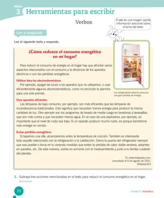 Lee y responde
Verbos
Módulo
3 Herramientas para escribir
Lee el siguiente texto y responde.
¿Cómo reduzco el consumo energético
en mi hogar?
Para reducir el consumo de energía en el hogar hay que afrontar varios
aspectos relacionados con el consumo y la eficiencia de los aparatos
eléctricos o con las pérdidas energéticas.
Utilizar bien los electrodomésticos
Por ejemplo, apagar las luces o los aparatos que no utilizamos, o usar
eficientemente algunos electrodomésticos, como no enchufar la plancha
para una sola prenda.
Usar aparatos eficientes
Las lámparas de bajo consumo, por ejemplo, son más eficientes que las lámparas de
incandescencia tradicionales. Esto significa que necesitan menos energía para producir la misma
cantidad de luz. Otro ejemplo son los programas de lavado de media carga en lavadoras y lavavajillas,
que son más cortos y que necesitan menos agua. En el caso de una aspiradora, por ejemplo, es
importante que el nivel de ruido sea bajo. Si un aparato produce mucho ruido, es porque transforma
más energía en sonido.
Evitar pérdidas energéticas
Si tapamos una olla, alcanzaremos antes la temperatura de cocción. También es interesante
todo aquello relacionado con la refrigeración y la calefacción. Cierra la puerta del refrigerador siempre
que sea posible o toma en tu vivienda medidas que eviten la pérdida de calor: doble ventana, aislantes
en paredes, etc. De esta manera, vivirás en armonía con el medioambiente y junto a tu familia cuidarán
del planeta.
En www.kalipedia.com,
consultado el 6 de agosto de 2012.
(Adaptación)
1.	 Subraya tres acciones mencionadas en el texto para reducir el consumo energético en el hogar. 	
Reconocer
El pie de una imagen aporta
información adicional sobre
el tema del texto.
Unidad 2 / Gramática70
Los refrigeradores abiertos provocan
una gran pérdida de energía.
 