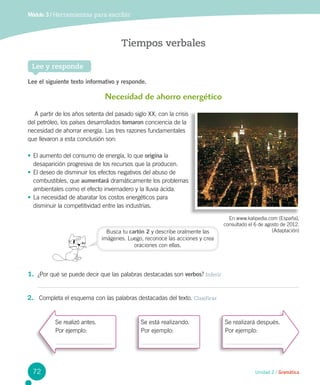 Módulo 3 / Herramientas para escribir
Unidad 2 / Gramática
Tiempos verbales
Lee y responde
Lee el siguiente texto informativo y responde.
1.	 ¿Por qué se puede decir que las palabras destacadas son verbos? Inferir
Necesidad de ahorro energético
A partir de los años setenta del pasado siglo XX, con la crisis
del petróleo, los países desarrollados tomaron conciencia de la
necesidad de ahorrar energía. Las tres razones fundamentales
que llevaron a esta conclusión son:
•	El aumento del consumo de energía, lo que origina la
desaparición progresiva de los recursos que la producen.
•	El deseo de disminuir los efectos negativos del abuso de
combustibles, que aumentará dramáticamente los problemas
ambientales como el efecto invernadero y la lluvia ácida.
•	La necesidad de abaratar los costos energéticos para
disminuir la competitividad entre las industrias.
En www.kalipedia.com (España),
consultado el 6 de agosto de 2012.
(Adaptación)Busca tu cartón 2 y describe oralmente las
imágenes. Luego, reconoce las acciones y crea
oraciones con ellas.
2.	 Completa el esquema con las palabras destacadas del texto. Clasificar
Se realizó antes.
Por ejemplo:
Se está realizando.
Por ejemplo:
Se realizará después.
Por ejemplo:
72
 