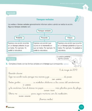 Utilizar verbos conjugando tiempos verbales
Aprende
Tiempos verbales
Los verbos o formas verbales generalmente informan sobre cuándo se realiza la acción. 		
Algunos tiempos verbales son:
Practica
3.	 Completa el texto con las formas verbales en el tiempo que corresponda. Aplicar
	 	 	 	 	 	 	 	 	 	 5 _de mayo _de 2013
Querido _diario:
Ayer no _escribí nada _porque mis vecinos y yo _de _paseo.
							 (salir - pretérito)
Todos _juntos _a _recolectar _chatarra _a _las _casas _del _condominio
		 (ir - pretérito)
y _la vendimos. Con _el _dinero mi _papá más _plantas _para _la _plaza.
						 (comprar - futuro)
Ahora me   _para _seguir mañana _con _la _recolección.
	 (acostar - presente)
¡B_uenas noches!
La palabra pretérito
significa pasado.
Pretérito Presente Futuro
Tiempos verbales
Expresa una acción que
ocurre en el momento en
que se habla. Por ejemplo: Yo
cuido la naturaleza.
Expresa una acción que ocurrirá
en un tiempo posterior al que se
habla. Por ejemplo: Yo cuidaré la
naturaleza.
Expresa una acción ocurrida
en un tiempo anterior al que
se habla. Por ejemplo: Yo
cuidé la naturaleza.
73
 