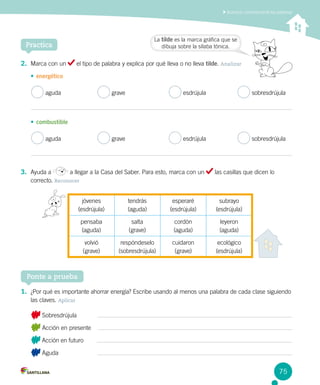 Acentuar correctamente las palabras
Practica
Ponte a prueba
1.	 ¿Por qué es importante ahorrar energía? Escribe usando al menos una palabra de cada clase siguiendo
las claves. Aplicar
Sobresdrújula
Acción en presente
Acción en futuro
Aguda
2.	 Marca con un el tipo de palabra y explica por qué lleva o no lleva tilde. Analizar
•	energético
aguda 	 grave	 esdrújula 	 sobresdrújula
•	combustible
aguda 	 grave	 esdrújula 	 sobresdrújula
3.	 Ayuda a a llegar a la Casa del Saber. Para esto, marca con un las casillas que dicen lo
correcto. Reconocer
jóvenes
(esdrújula)
tendrás
(aguda)
esperaré
(esdrújula)
subrayo
(esdrújula)
pensaba
(aguda)
salta
(grave)
cordón
(aguda)
leyeron
(aguda)
volvió
(grave)
respóndeselo
(sobresdrújula)
cuidaron
(grave)
ecológico
(esdrújula)
La tilde es la marca gráfica que se
dibuja sobre la sílaba tónica.
75
 