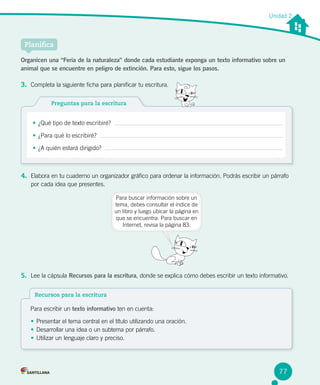 Unidad 2
Planifica
Preguntas para la escritura
•	¿Qué tipo de texto escribiré?
•	¿Para qué lo escribiré?
•	¿A quién estará dirigido?
Organicen una “Feria de la naturaleza” donde cada estudiante exponga un texto informativo sobre un
animal que se encuentre en peligro de extinción. Para esto, sigue los pasos.
3.	 Completa la siguiente ficha para planificar tu escritura.
4.	 Elabora en tu cuaderno un organizador gráfico para ordenar la información. Podrás escribir un párrafo
por cada idea que presentes.
Para buscar información sobre un
tema, debes consultar el índice de
un libro y luego ubicar la página en
que se encuentra. Para buscar en
Internet, revisa la página 83.
5.	 Lee la cápsula Recursos para la escritura, donde se explica cómo debes escribir un texto informativo.
77
Recursos para la escritura
Para escribir un texto informativo ten en cuenta:
•	Presentar el tema central en el título utilizando una oración.
•	Desarrollar una idea o un subtema por párrafo.
•	Utilizar un lenguaje claro y preciso.
 