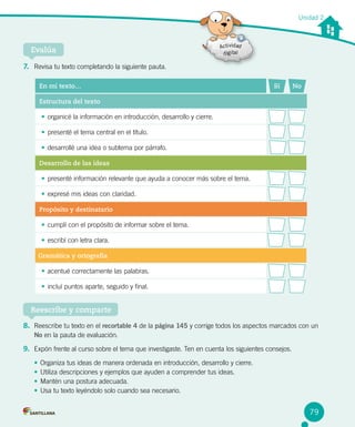 Unidad 2
Evalúa
7. Revisa tu texto completando la siguiente pauta.
Reescribe y comparte
8. Reescribe tu texto en el recortable 4 de la página 145 y corrige todos los aspectos marcados con un
No en la pauta de evaluación.
9. Expón frente al curso sobre el tema que investigaste. Ten en cuenta los siguientes consejos.
•	 Organiza tus ideas de manera ordenada en introducción, desarrollo y cierre.
•	 Utiliza descripciones y ejemplos que ayuden a comprender tus ideas.
•	 Mantén una postura adecuada.
•	 Usa tu texto leyéndolo solo cuando sea necesario.
En mi texto… Sí No
Estructura del texto
•	 organicé la información en introducción, desarrollo y cierre.
•	 presenté el tema central en el título.
•	 desarrollé una idea o subtema por párrafo.
Desarrollo de las ideas
•	 presenté información relevante que ayuda a conocer más sobre el tema.
•	 expresé mis ideas con claridad.
Propósito y destinatario
•	 cumplí con el propósito de informar sobre el tema.
•	 escribí con letra clara.
Gramática y ortografía
•	 acentué correctamente las palabras.
•	 incluí puntos aparte, seguido y final.
79
 