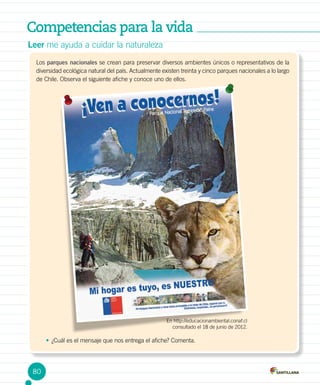 Competencias para la vida
Leer me ayuda a cuidar la naturaleza
Los parques nacionales se crean para preservar diversos ambientes únicos o representativos de la
diversidad ecológica natural del país. Actualmente existen treinta y cinco parques nacionales a lo largo
de Chile. Observa el siguiente afiche y conoce uno de ellos.
En http://educacionambiental.conaf.cl
consultado el 18 de junio de 2012.
•	¿Cuál es el mensaje que nos entrega el afiche? Comenta.
80
 