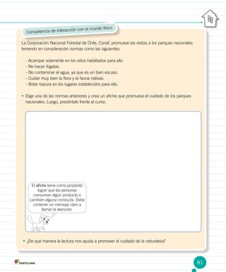 Competencia de interacción con el mundo físico
La Corporación Nacional Forestal de Chile, Conaf, promueve las visitas a los parques nacionales
teniendo en consideración normas como las siguientes:
- Acampar solamente en los sitios habilitados para ello.
- No hacer fogatas.
- No contaminar el agua, ya que es un bien escaso.
- Cuidar muy bien la flora y la fauna nativas.
- Botar basura en los lugares establecidos para ello.
•	Elige una de las normas anteriores y crea un afiche que promueva el cuidado de los parques
nacionales. Luego, preséntalo frente al curso.
El afiche tiene como propósito
lograr que las personas
consuman algún producto o
cambien alguna conducta. Debe
contener un mensaje claro y
llamar la atención.
•	¿De qué manera la lectura nos ayuda a promover el cuidado de la naturaleza?
81
 