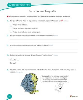 Escucha atentamente la biografía de Nicanor Parra y desarrolla las siguientes actividades.
1.	 ¿Por qué a Nicanor Parra no le gustaba la poesía de su época? Marca con un . Retener
Porque no la entendía.
Porque usaba un lenguaje complicado.
Porque la consideraba seria, falsa y rígida.
2.	 ¿Por qué Nicanor Parra es considerado un escritor trascendental? Retener
Comprensión oral
Escucho una biografía
3.	 ¿En qué se diferencia su antipoesía de la poesía tradicional? Inferir
4.	 ¿Estás de acuerdo con llamar a Nicanor Parra un “poeta rebelde”? Opinar
Sí No
¿Por qué?
5.	 Dibuja los hechos más importantes de la vida de Nicanor Parra. Muéstralos frente al curso y relata su
biografía. Interpretar
La biografía es un texto que relata la vida
de una persona de manera cronológica,
es decir, sigue el orden temporal de los
acontecimientos de manera secuencial.
82
 