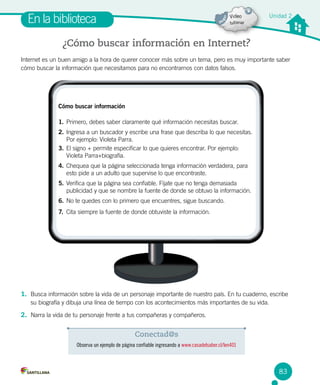 Unidad 2
En la biblioteca
¿Cómo buscar información en Internet?
1. Busca información sobre la vida de un personaje importante de nuestro país. En tu cuaderno, escribe
su biografía y dibuja una línea de tiempo con los acontecimientos más importantes de su vida.
2. Narra la vida de tu personaje frente a tus compañeras y compañeros.
Internet es un buen amigo a la hora de querer conocer más sobre un tema, pero es muy importante saber
cómo buscar la información que necesitamos para no encontrarnos con datos falsos.
Conectad@s
Observa un ejemplo de página confiable ingresando a www.casadelsaber.cl/len401
Cómo buscar información
1. 	Primero, debes saber claramente qué información necesitas buscar.
2. 	Ingresa a un buscador y escribe una frase que describa lo que necesitas.	
Por ejemplo: Violeta Parra.
3. 	El signo + permite especificar lo que quieres encontrar. Por ejemplo:
Violeta Parra+biografía.
4. 	Chequea que la página seleccionada tenga información verdadera, para
esto pide a un adulto que supervise lo que encontraste.
5. 	Verifica que la página sea confiable. Fíjate que no tenga demasiada
publicidad y que se nombre la fuente de donde se obtuvo la información.
6. 	No te quedes con lo primero que encuentres, sigue buscando.
7.	 Cita siempre la fuente de donde obtuviste la información.
83
 