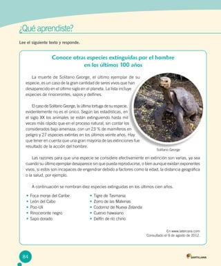¿Qué aprendiste?	
Lee el siguiente texto y responde.
	 La muerte de Solitario George, el último ejemplar de su
especie, es un caso de la gran cantidad de seres vivos que han
desaparecido en el último siglo en el planeta. La lista incluye
especies de rinocerontes, sapos y delfines.
	 El caso de Solitario George, la última tortuga de su especie,
evidentemente no es el único. Según las estadísticas, en
el siglo XX los animales se están extinguiendo hasta mil
veces más rápido que en el proceso natural, sin contar los
considerados bajo amenaza, con un 23 % de mamíferos en
peligro y 27 especies extintas en los últimos veinte años. Hay
que tener en cuenta que una gran mayoría de las extinciones fue
resultado de la acción del hombre.
	 Las razones para que una especie se considere efectivamente en extinción son varias, ya sea
cuando su último ejemplar desaparece sin que pueda reproducirse, o bien aunque existan exponentes
vivos, si estos son incapaces de engendrar debido a factores como la edad, la distancia geográfica
o la salud, por ejemplo.
	 A continuación se nombran diez especies extinguidas en los últimos cien años.
En www.latercera.com
Consultado el 9 de agosto de 2012.
•	Foca monje del Caribe
•	León del Cabo
•	Poo-Uli
•	Rinoceronte negro
•	Sapo dorado
•	Tigre de Tasmania
•	Zorro de las Malvinas
•	Codorniz de Nueva Zelanda
•	Cuervo hawaiano
•	Delfín de río chino
Solitario George
84
Conoce otras especies extinguidas por el hombre
en los últimos 100 años
 