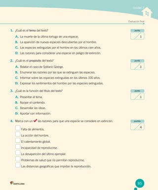 Unidad 2
Evaluación final
punto
1
punto
1
punto
1
puntos
4
1.	 ¿Cuál es el tema del texto?
A.	La muerte de la última tortuga de una especie.
B.	 La aparición de nuevas especies descubiertas por el hombre.
C.	 Las especies extinguidas por el hombre en los últimos cien años.
D.	 Las razones para considerar una especie en peligro de extinción.
2.	 ¿Cuál es el propósito del texto?
A.	Relatar el caso de Solitario George.
B.	 Enumerar las razones por las que se extinguen las especies.
C.	 Informar sobre las especies extinguidas en los últimos 100 años.
D.	 Expresar los sentimientos del hombre por las especies extinguidas.
3.	 ¿Cuál es la función del título del texto?
A.	Presentar el tema.
B.	 Apoyar el contenido.
C.	 Desarrollar las ideas.
D.	 Aportar con información.
4.	 Marca con un las razones para que una especie se considere en extinción.
Falta de alimentos.
La acción del hombre.
El calentamiento global.
Incapacidad de reproducirse.
La desaparición del último ejemplar.
Problemas de salud que no permitan reproducirse.
Las distancias geográficas que impidan la reproducción.
85
 