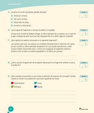 ¿Qué aprendiste?
punto
1
punto
1
punto
1
punto
1
puntos
4
5.	 ¿Cuál es la función del primer párrafo del texto?
A.	Introducir el tema.
B.	 Dar cierre al texto.
C.	 Desarrollar las ideas.
D.	 Concluir la información.
6.	 Lee el siguiente fragmento y subraya la palabra con prefijo.
El caso de la muerte de Solitario George, el último ejemplar de su especie, es un caso de
la gran cantidad de seres vivos que han desaparecido en el último siglo en el planeta.
7.	 ¿Qué significa la palabra subrayada en el siguiente fragmento?
Las razones para que una especie se considere efectivamente en extinción son varias,
ya sea cuando su último ejemplar desaparece sin que pueda reproducirse, o bien
aunque existan exponentes vivos, si estos son incapaces de engendrar debido a
factores como la edad, la distancia geográfica o la salud, por ejemplo.
8.	 ¿Cómo cambia el significado de la palabra destacada en el fragmento anterior al sacar
el prefijo in-?
9.	 ¿Qué medidas propondrías tú para evitar la extinción de especies de animales? Escribe
usando al menos una palabra de cada clase siguiendo las claves.
Sobresdrújula		 Grave		
Esdrújula			 Aguda
86
 