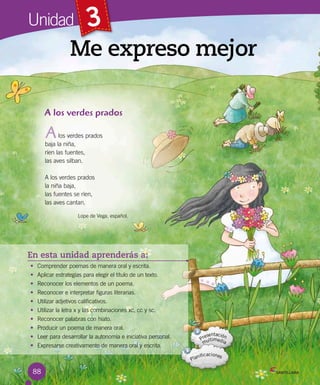 88
3
En esta unidad aprenderás a:
• Comprender poemas de manera oral y escrita.
• Aplicar estrategias para elegir el título de un texto.
• Reconocer los elementos de un poema.
• Reconocer e interpretar figuras literarias.
• Utilizar adjetivos calificativos.
• Utilizar la letra x y las combinaciones xc, cc y sc.
• Reconocer palabras con hiato.
• Producir un poema de manera oral.
• Leer para desarrollar la autonomía e iniciativa personal.
• Expresarse creativamente de manera oral y escrita.
Me expreso mejor
Unidad
A los verdes prados
los verdes prados
baja la niña,
ríen las fuentes,
las aves silban.
A los verdes prados
la niña baja,
las fuentes se ríen,
las aves cantan.
Lope de Vega, español.
A
 