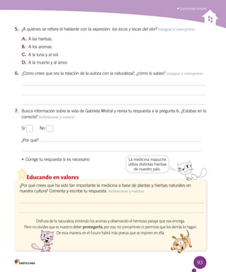 93
Comprender poemas
5.	 ¿A quiénes se refiere el hablante con la expresión: los locos y locas del olor? Integrar e interpretar
A.	A las hierbas.
B.	 A los aromas.
C.	 A la luna y al sol.
D.	 A la muerte y al amor.
6.	 ¿Cómo crees que era la relación de la autora con la naturaleza?, ¿cómo lo sabes? Integrar e interpretar
7.	 Busca información sobre la vida de Gabriela Mistral y revisa tu respuesta a la pregunta 6. ¿Estabas en lo
correcto? Reflexionar y valorar
Sí
	
No
¿Por qué?
•	Corrige tu respuesta si es necesario
Educando en valores
¿Por qué crees que ha sido tan importante la medicina a base de plantas y hierbas naturales en
nuestra cultura? Comenta y escribe tu respuesta. Reflexionar y valorar
Disfruta de la naturaleza sintiendo los aromas y observando el hermoso paisaje que nos entrega.
Pero no olvides que es nuestro deber protegerla, por eso, no contamines ni permitas que los demás lo hagan.
De esta manera, en el futuro habrá más poetas que se inspiren en ella.
La medicina mapuche
utiliza distintas hierbas
de nuestro país.
 