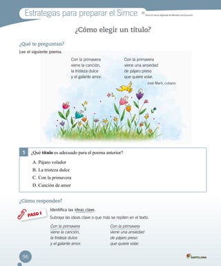 96
Estrategias para preparar el Simce MR
Simce es marca registrada del Ministerio de Educación.
¿Qué te preguntan?
Lee el siguiente poema.
¿Cómo elegir un título?
¿Cómo respondes?
Identifica las ideas clave.
Subraya las ideas clave o que más se repiten en el texto.PASO 1
Con la primavera
viene la canción,
la tristeza dulce
y el galante amor.
Con la primavera
viene una ansiedad
de pájaro preso
que quiere volar.
Con la primavera
viene la canción,
la tristeza dulce
y el galante amor.
Con la primavera
viene una ansiedad
de pájaro preso
que quiere volar.
José Martí, cubano.
1	 ¿Qué título es adecuado para el poema anterior?
A.	Pájaro volador
B.	La tristeza dulce
C.	Con la primavera
D.	Canción de amor
 