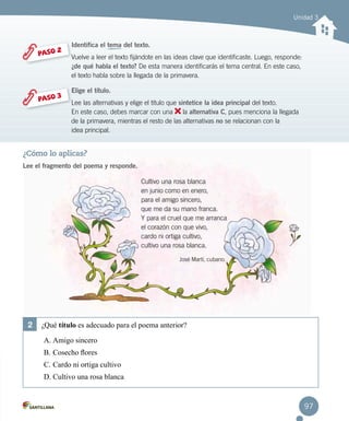 97
Unidad 3
¿Cómo lo aplicas?
Lee el fragmento del poema y responde.
Cultivo una rosa blanca
en junio como en enero,
para el amigo sincero,
que me da su mano franca.
Y para el cruel que me arranca
el corazón con que vivo,
cardo ni ortiga cultivo,
cultivo una rosa blanca.
José Martí, cubano.
PASO 2
PASO 3
Identifica el tema del texto.
Vuelve a leer el texto fijándote en las ideas clave que identificaste. Luego, responde:	
¿de qué habla el texto? De esta manera identificarás el tema central. En este caso,
el texto habla sobre la llegada de la primavera.
Elige el título.
Lee las alternativas y elige el título que sintetice la idea principal del texto.
En este caso, debes marcar con una la alternativa C, pues menciona la llegada
de la primavera, mientras el resto de las alternativas no se relacionan con la
idea principal.
2	 ¿Qué título es adecuado para el poema anterior?
A.	Amigo sincero
B.	Cosecho flores
C.	Cardo ni ortiga cultivo
D.	Cultivo una rosa blanca
 
