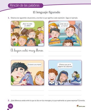 98
Rincón de las palabras
El lenguaje figurado
1.	 Observa las siguientes situaciones y escribe lo que significa cada expresión. Sigue el ejemplo.
2.	 ¿Qué diferencia existe entre lo que se dice en los mensajes y lo que realmente se quiere expresar? Comenta.
¡Aquí no cabe 	
un alfiler!
El _lugar _está muy _lleno.
¡Échame una mano!
¡Este sitio es
un horno!
¡Parece que se le
pegaron las sábanas!
 