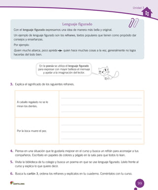 99
Unidad 3
3.	 Explica el significado de los siguientes refranes.
Lenguaje figurado
Con el lenguaje figurado expresamos una idea de manera más bella y original.
Un ejemplo de lenguaje figurado son los refranes, textos populares que tienen como propósito dar
consejos y enseñanzas.
Por ejemplo:
Quien mucho abarca, poco aprieta quien hace muchas cosas a la vez, generalmente no logra
hacerlas del todo bien.
En la poesía se utiliza el lenguaje figurado
para expresar con mayor belleza el mensaje
y apelar a la imaginación del lector.
4.	 Piensa en una situación que te gustaría mejorar en el curso y busca un refrán para aconsejar a tus
compañeros. Escríbelo en papeles de colores y pégalo en la sala para que todos lo lean.
5.	 Visita la biblioteca de tu colegio y busca un poema en que se use lenguaje figurado. Léelo frente al
curso y explica lo que quiere decir.
6.	 Busca tu cartón 3, ordena los refranes y explícalos en tu cuaderno. Coméntalos con tu curso.
A caballo regalado no se le 	
miran los dientes.
Por la boca muere el pez.
 