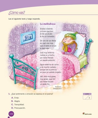 100
¿Cómo vas?	¿Cómo vas?	
Lee el siguiente texto y luego responde.
La melindrosa
Estaba cosiendo
y el aire que hizo
el hilo en el aire
le dio un romadizo.
De uno de sus libros
se cayó una hoja
que al darle en el pie
la dejó coja.
Está muy enferma
metida en el lecho,
por haber llevado
un zapato estrecho.
Sigue enferma en cama
y de mucho cuidado,
porque de ocurrencia
se puso un vestido mojado.
¡Ay!, está muy grave,
muy grave, ¡qué lío!
por haber tocado
un anillo frío.
Anónimo.
(Adaptación)
1.	 ¿Qué sentimiento o emoción se expresa en el poema?
A.	Enojo.
B.	 Alegría.
C.	 Tranquilidad.
D.	 Preocupación.
punto
1
 