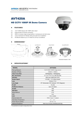 AVT420A
HD CCTV 1080P IR Dome Camera
 FEATURES
(1) 1/2.8” CMOS Sensor with 1080P video output
(2) External alarm I/O device connection
(3) WDR to increase image recognizability in overexposure and dark areas
(4) 3-axis mechanism for flexible ceiling and wall-mount installation
(5) IR effective distance up to 15 meters for 24-hour surveillance
 DIMENSIONS*
*Dimensional Tolerance: ± 5mm
 SPECIFICATIONS*
MMOODDEELL AAVVTT442200AA
Pick-up Element 1/2.8" SONY CMOS image sensor
Number of Pixels 1936(H) × 1096(V)
Video Frame Rate 1080P@30fps / 1080P@25fps
Min. Illumination 0.1 Lux / F1.8, 0 Lux (IR LED ON)
S/N Ratio More than 48dB (AGC OFF)
Shutter Speed 1/10,000 ~ 1/7.5 (Slow shutter)
Lens f3.6mm / F1.8
Lens Angle 87° (Horizontal) / 46° (Vertical) / 104° (Diagonal)
IR LED 12 units
IR Effective Distance Up to 15 meters
IR Shift YES
IRIS Mode AES
White Balance ATW
AGC Auto
WDR YES (120dB)
External alarm I/O YES (1 input / 1 output)
Operating Temperature 0℃ ~ 40℃
Power Source (±10%) DC12V / 1A
Optional Peripheral Wall-mount bracket (PAVM542-BKT(B))
* The specifications are subject to change without notice.
 