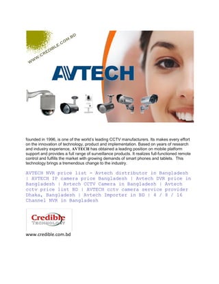 founded in 1996, is one of the world’s leading CCTV manufacturers. Its makes every effort
on the innovation of technology, product and implementation. Based on years of research
and industry experience, AVTECH has obtained a leading position on mobile platform
support and provides a full range of surveillance products. It realizes full-functioned remote
control and fulfills the market with growing demands of smart phones and tablets. This
technology brings a tremendous change to the industry.
AVTECH NVR price list - Avtech distributor in Bangladesh
| AVTECH IP camera price Bangladesh | Avtech DVR price in
Bangladesh | Avtech CCTV Camera in Bangladesh | Avtech
cctv price list BD | AVTECH cctv camera service provider
Dhaka, Bangladesh | Avtech Importer in BD | 4 / 8 / 16
Channel NVR in Bangladesh
www.credible.com.bd
 