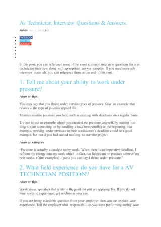 Av Technician Interview Questions & Answers.
ADMIN Nov 11, 2013 1,855
 FACEBOOK
 TWITTER
 GOOGLE+




In this post, you can reference some of the most common interview questions for a av
technician interview along with appropriate answer samples. If you need more job
interview materials, you can reference them at the end of this post.
1. Tell me about your ability to work under
pressure?
Answer tips
You may say that you thrive under certain types of pressure. Give an example that
relates to the type of position applied for.
Mention routine pressure you face, such as dealing with deadlines on a regular basis.
Try not to use an example where you created the pressure yourself, by waiting too
long to start something, or by handling a task irresponsibly at the beginning. For
example, working under pressure to meet a customer’s deadline could be a good
example, but not if you had waited too long to start the project.
Answer samples
“Pressure is actually a catalyst to my work. When there is an imperative deadline, I
refocus my energy into my work which in fact, has helped me to produce some of my
best works. (Give examples) I guess you can say I thrive under pressure.”
2. What field experience do you have for a AV
TECHNICIAN POSITION?
Answer tips
Speak about specifics that relate to the position you are applying for. If you do not
have specific experience, get as close as you can.
If you are being asked this question from your employer then you can explain your
experience. Tell the employer what responsibilities you were performing during your
 