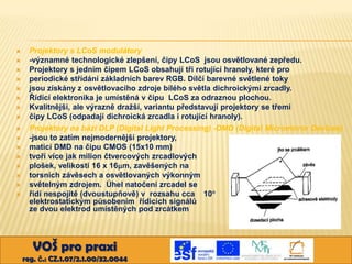 
















Projektory s LCoS modulátory
-významné technologické zlepšení, čipy LCoS jsou osvětlované zepředu.
Projektory s jedním čipem LCoS obsahují tři rotující hranoly, které pro
periodické střídání základních barev RGB. Dílčí barevné světlené toky
jsou získány z osvětlovacího zdroje bílého světla dichroickými zrcadly.
Řídící elektronika je umístěná v čipu LCoS za odraznou plochou.
Kvalitnější, ale výrazně dražší, variantu představují projektory se třemi
čipy LCoS (odpadají dichroická zrcadla i rotující hranoly).
Projektory na bázi DLP (Digital Light Processing) -DMD (Digital Micromirror Devices)
-jsou to zatím nejmodernější projektory,
matici DMD na čipu CMOS (15x10 mm)
tvoří více jak milion čtvercových zrcadlových
plošek, velikosti 16 x 16m, zavěšených na
torsních závěsech a osvětlovaných výkonným
světelným zdrojem. Úhel natočení zrcadel se
řídí nespojitě (dvoustupňově) v rozsahu cca 10
elektrostatickým působením řídicích signálů
ze dvou elektrod umístěných pod zrcátkem

VOŠ pro praxi
reg. č.: CZ.1.07/2.1.00/32.0044

 