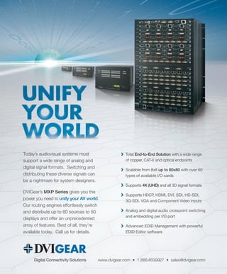 www.dvigear.com • 1.888.463.9927 • sales@dvigear.comDigital Connectivity Solutions
Total End-to-End Solution with a wide range
of copper, CAT-X and optical endpoints
Scalable from 8x8 up to 80x80 with over 60
types of available I/O cards
Supports 4K (UHD) and all 3D signal formats
Supports HDCP, HDMI, DVI, SDI, HD-SDI,
3G-SDI, VGA and Component Video inputs
Analog and digital audio crosspoint switching
and embedding per I/O port
Advanced EDID Management with powerful
EDID Editor software
Today’s audiovisual systems must
support a wide range of analog and
digital signal formats. Switching and
distributing these diverse signals can
be a nightmare for system designers.
DVIGear’s MXP Series gives you the
power you need to unify your AV world.
Our routing engines effortlessly switch
and distribute up to 80 sources to 80
displays and offer an unprecedented
array of features. Best of all, they’re
available today. Call us for details.
 