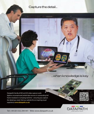 Capture the detail...
...when knowledge is key
Datapath’s family of HD and SD video capture cards
digitise uncompressed, whole data sources in outstanding full
frame resolution in amazing real time – ensuring you capture
the detail you need. Visit our website for an inspiring visual
experience www.datapath.co.uk
Tel: +44 (0)1332 294 441 Web: www.datapath.co.uk
 