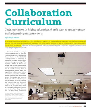J u ly / A u g u s t 2 0 1 4 | avnetwork.com 21
“It’s not only that folks are coming to
campus with BYOD; now it’s Bring You
Own Everything, really,” said Malcolm
Brown, director of the EDUCAUSE
Learning Initiative, a community of
institutions working to advance higher
education through technology. “The
challenge is herding all of these cats,
because now you have a proliferation
of platforms and capabilities, and also:
how do you take advantage of this in
the teaching and learning space?” He
urges colleges and universities to focus
less on the negative effects of BYOD—
students checking their email during
lectures, for example—and more on
the benefits it has to offer. “You can’t
keep the network out of the classroom
and you can’t keep these devices off
campus. What you can do, obviously,
is you can say, ‘for certain critical things
we can support these sorts of devices
and not those,’ and things like that.
It is a bit of a challenge, but there are
Collaboration
Curriculum
Tech managers in higher education should plan to support more
active learning environments.
By Carolyn Heinze
A recent study conducted by EDUCAUSE found that a majority of undergraduates own two to three Internet-enabled
devices, and the more of these devices they own, the more they’re inclined to see the advantages of applying technol-
ogy to their education. For those tech managers that are still gunning against BYOD, this suggests—strongly—that
they’re fighting a losing battle.
30 Vaddio cameras used in Elon University’s
Elon School of Health Sciences in North
Carolina foster peer and faculty engagement.
Elon University illustrates the trend toward
more active learning and collaborative
environments.
 