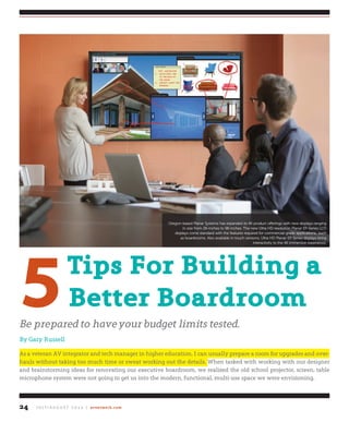 J u ly / A u g u s t 2 0 1 4 | avnetwork.com24
5tips for Building a
Better Boardroom
be prepared to have your budget limits tested.
By Gary Russell
As a veteran AV integrator and tech manager in higher education, I can usually prepare a room for upgrades and over-
hauls without taking too much time or sweat working out the details. When tasked with working with our designer
and brainstorming ideas for renovating our executive boardroom, we realized the old school projector, screen, table
microphone system were not going to get us into the modern, functional, multi-use space we were envisioning.
Oregon-based Planar Systems has expanded its 4K product offerings with new displays ranging
in size from 28-inches to 98-inches. The new Ultra HD resolution Planar EP-Series LCD
displays come standard with the features required for commercial-grade applications., such
as boardrooms. Also available in touch versions, Ultra HD Planar EP-Series displays bring
interactivity to the 4K immersive experience.
 