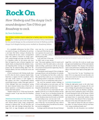 J u ly / A u g u s t 2 0 1 4 | avnetwork.com28
It’s a remarkable achievement, but then O’Heir
was made for the gig. An off Broadway hit and then
a cult classic film before coming to  Broadway this
year,  Hedwig  tells its story—about a transgendered
singer who suffered a botched sex change opera-
tion—entirely through rock songs. And while O’Heir
is a Broadway rookie, he has serious rock bona
fides. He began his career at Boston’s legendary Fort
Apache Studio recording bands like Sebadoh, Come,
and Superdrag before moving on to bigger-budget
projects like the platinum-selling debut from All-
American Rejects, and more recently film scores and
soundtracks.
O’Heir’s involvement with Hedwig actually dates
to 1999, when the show’s composer, Stephen Trask,
hired him to engineer the film  soundtrack. O’Heir
and Trask would continue to work together on
film projects, and when a long-discussed Hedwig
revival finally became a reality, Trask again called on
O’Heir. Although “there were conversations” among
the show’s financial backers about O’Heir’s lack of
theater experience, a non-Broadway perspective was
exactly what Trask required.
“Stephen wanted me in,” O’Heir says, because the
composer wanted “to get away from the Broadway
sound.”
translating roCk to the stage
The songs themselves do some of the heavy lifting,
with musical director Justin Craig’s arrangements
drawing on influences like ‘70s and ‘80s  glam and
punk rock. Still, with Hedwig’s backing band, The
Angry Inch, on stage throughout and performing
every note live, it was essential
to Trask and O’Heir that the audi-
ence experience the sound as they
would at a rock show, without a
slick Broadway polish.
At the same time, O’Heir says,
“we didn’t want to scare anyone
away.” That meant applying a level of control you’d
never find at a club. The result is akin to a live-in-the-
studio recording: a performance with the raw energy
of a rock show but the precision engineering “that you
need on Broadway.”
Achieving the sound required O’Heir to bridge the
aural gaps between rock and Broadway. For example,
he says, “on Broadway, the EQ is like a smiley face.
They pull all those mids out, so it sounds pleasant.
But Hedwig needed to sound like a rock show—we
needed it to rip, so we needed those mids in there.”
The vocal mix presented another challenge. In
O’Heir’s world, guitars eat up sonic space, and “the
vocals sit right in the mix the whole time.” Lyrics are
frequently indecipherable, and that’s okay.
“In a rock mix, it’s not so much about the intel-
ligibility of the lyric as it is about the delivery and the
emotion,” he says. Not so on Broadway. Because the
lyrics have a narrative function, intelligibility is para-
mount. Broadway mixes treat the music as a bed with
the vocals riding on top—not very rock ‘n’ roll.
“I had to get the vocal sitting right there in the
mix,” O’Heir says, “not way above the music, which it
is in most Broadway shows, but still have the articula-
tion and the intelligibility.”
Setdesignmadethetasksimple.Because Hedwig is
staged like a rock show, the vocals are mostly sung
through wired, handheld mics. (O’Heir used relatively
affordable Sennheiser 903s, because of the physical
nature of the performance.) Needing only a few vocal
effects, O’Heir had a clean signal running right to the
desk.
“Less is more here,” he says. “Everything is very
direct. We’re not using omni lavs and that takes a lot
of the room sound out of the way so that we have a
direct line to the mic pres.”
CleVer stageCraft
Getting the right guitar sound, on the other hand,
required clever stagecraft. In keeping with the rock
show set design, the guitar players use onstage amps—
two Vox AC30s and one Vox Blackstar. Getting  the
right tones meant cranking the amps to full volume.
To avoid blowing the doors off the theater, O’Heir’s
team removed the speakers from the amp cabinets
and placed them in custom-built isolation  boxes,
then mic’d them. This allowed O’Heir to harness the
full power of the amps with studio-level control.
“[The amps] are being mic’d like you would in
the studio. I’m using Neumann KM184s and Royer
122s—proper, professional studio mics.”
Meanwhile, the cabs themselves were retrofitted
rockon
how ‘hedwig and The angry Inch’
sound designer Tim O’heir got
broadway to rock.
By Dave Zuckerman
Tim O’Heir couldn’t have asked for a better start to his theater
career. The veteran producer/engineer earned a Tony nomination
for his sound design on the acclaimed revival of hedwig and the
angry Inch despite having never worked on Broadway before.
In the Tony-award winning Broadway production, Lena Hall (left) stars as Yitzhak
and Neil Patrick Harris (right) stars as Hedwig in Hedwig and The Angry Inch.
PHOTOBYJOANMARCuS
 
