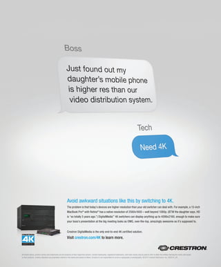 All brand names, product names and trademarks are the property of their respective owners. Certain trademarks, registered trademarks, and trade names may be used to refer to either the entities claiming the marks and names
or their products. Crestron disclaims any proprietary interest in the marks and names of others. Crestron is not responsible for errors in typography or photography. ©2014 Crestron Electronics, Inc. AD2014_05
Crestron DigitalMedia is the only end-to-end 4K certified solution.
Visit crestron.com/4K to learn more.
Avoid awkward situations like this by switching to 4K.
The problem is that today’s devices are higher resolution than your old switcher can deal with. For example, a 13-inch
MacBook Pro®
with Retina®
has a native resolution of 2560x1600 – well beyond 1080p. (BTW the daughter says, HD
is “so totally 5 years ago.”) DigitalMedia™
4K switchers can display anything up to 4096x2160, enough to make sure
your boss’s presentation at the big meeting looks as OMG, over-the-top, amazingly awesome as it’s supposed to.
 
