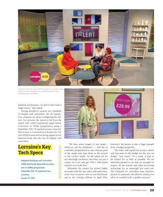 playback mechanisms—we had to drive from a
single source,” Jack added.
Having decided to acquire two Datapath
x4 display wall controllers, the AV installa-
tion company set about configuring the sys-
tem. As a process, the system is fed from the
studio with 1080i (interlaced) signal before
conversion to 1080p (progressive) using a
DataVideo DAC-70 up/down/cross converter.
This in turn is converted via a Kramer FC-332
into HDMI format before being output as two
identical feeds into the two x4 display wall
controllers.
“We have seven images in one frame—
which we call the ‘polyframe’ — with the x4
controllers programmed to take relevant parts
of the image and send them to the screens
in the Lorraine studio. To the naked eye it’s
not ultra-high resolution, but when we put a
camera on it we only get 1920 x 1080 pixels
anyhow, so it looks fine.”
Ultimately the project has proved highly
successful with the new video wall used exten-
sively since Lorraine’s new set was first broad-
cast to the viewing millions in April 2014.
Moreover, the project is also a huge triumph
from a budget perspective.
“The video wall started out as just a sketch
and was never in the budget for the new set
design,” Jack noted. “As a result, it had to
be created for as little as possible. We are
extremely pleased to say that we managed to
acquire all the screens and video processing
technology for an amazingly low total cost.
The Datapath x4 controllers have therefore
proved an extremely cost effective solution for
what we consider to be a quality outcome.”
J u ly / A u g u s t 2 0 1 4 | avnetwork.com 39
Lorraine’s Key
Tech Specs
• datapath x4 display wall controllers
• 1080i (interlaced) signal before conver-
sion to 1080p (progressive)
• dataVideo daC-70 up/down/cross
converter
• kramer fC-332
Central to the new look of ITV’s program is a seven-screen
video wall that leverages the creative benefits of two
x4 display wall controllers.
 