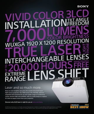 Laser and so much more.
Now an even brighter star joins the world’s ﬁrst 3LCD laser
light source projector. The 7000 lumen VPL-FHZ700L delivers
exquisite 3LCD pictures for an even wider range of conference
rooms, lecture halls and exhibits, with no costly lamps to replace.
It’s time to expect more from your projector.
Discover why 3LCD laser is right for you at sony.com/laser.
© 2014 Sony Electronics Inc. All rights reserved. Reproduction in whole or in part without written permission is prohibited.
Features and speciﬁcations are subject to change without notice. Sony and the Sony logo are trademarks of Sony.
VIVIDCOLOR 3LCD
INSTALLATIONTILT ANGLE
FREEDOM
TRUELASER
LIGHT
ENGINE
UPTO
20000HOURS
MAINTENANCE
FREE
INTERCHANGEABLE LENSES
7 000LUMENSCOLOR BRIGHTNESS,WUXGA 1920 X 1200 RESOLUTION
EXTREME
LENS SHIFTRANGE
,
 
