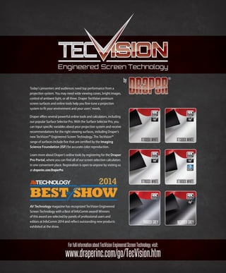 by
www.draperinc.com/go/TecVision.htm
ForfullinformationaboutTecVisionEngineeredScreenTechnology,visit:
Today’s presenters and audiences need top performance from a
projection system. You may need wide viewing cones, bright images,
control of ambient light, or all three. Draper TecVision premium
screen surfaces and online tools help you ﬁne-tune a projection
system to ﬁt your environment and your users’ needs.
Draper oﬀers several powerful online tools and calculators, including
our popular Surface Selector Pro. With the Surface Selector Pro, you
can input speciﬁc variables about your projection system and receive
recommendations for the right viewing surfaces, including Draper’s
new TecVision™ Engineered Screen Technology. The TecVision™
range of surfaces include ﬁve that are certiﬁed by the Imaging
Science Foundation (ISF) for accurate color reproduction.
Learn more about Draper’s online tools by registering for the Draper
Pro Portal, where you can ﬁnd all of our screen selection calculators
in one convenient place. Registration is open to anyone by visiting us
at draperinc.com/DraperPro.
AV Technology magazine has recognized TecVision Engineered
Screen Technology with a Best of InfoComm award! Winners
of this award are selected by panels of professional users and
editors at InfoComm 2014 and reﬂect outstanding new products
exhibited at the show.
XT1300XWHITEXT1000XWHITE
XH900XGREY MS1000XGREY
XT1600XWHITE XT1800XWHITE
 