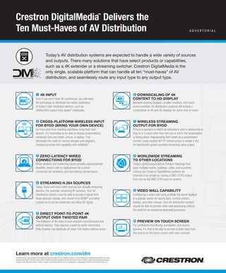 All brand names, product names, and trademarks are the property of their respective owners. Certain trademarks, registered trademarks, and trade
names may be used in this document to refer to either the entities claiming the marks and names or their products. Crestron disclaims any proprietary
interest in the marks and names of others. Crestron is not responsible for errors in typography or photography. ©2014 Crestron Electronics, Inc.
➊ 4K Input
Even if you don’t have 4K content yet, you still need
4K technology to distribute the native resolutions
of today’s high-resolution devices, such as
2880x1800 output from Apple®
notebooks.
➋ Cross-platform wIreless Input
for BYoD (BrIng Your own DevICe)
As more and more meeting attendees bring their own
devices, it’s imperative to be able to display presentations
wirelessly from any tablet, phone, or laptop. This
eliminates the need for clumsy dongles and adapters.
Crestron provides this capability with AirMedia™
.
➌ Zero-latenCY wIreD
ConneCtIons for BYoD
While wireless and streaming inputs provide unprecedented
flexibility, there’s still no replacement for a wired
connection for familiarity and zero latency performance.
➍ streamIng H.264 sourCes
Today, more and more video sources are actually streaming
devices. For example, streaming IP cameras. Your AV
distribution system must be able to accept a signal from
these devices natively, and convert it to HDMI®
and other
outputs so it can be routed like any other AV signal.
➎ DIreCt poInt-to-poInt 4K
output over twIsteD paIr
The brilliance of 4K video is best enjoyed uncompressed and
without latency. That requires a point-to-point connection.
Only Crestron can distribute 4K video 100 meters without errors.
learn more at crestron.com/dm
Crestron DigitalMedia™
Delivers the
Ten Must-Haves of AV Distribution
➏ DownsCalIng of 4K
Content to HD DIsplaY
Between existing displays, smaller monitors, and touch
screen preview, AV distribution systems will include a
combination of 4K and HD displays for some time to come.
➐ wIreless streamIng
output for BYoD
Picture a scenario in which an attendee’s view is obstructed or
they’re in a room other than the one in which the presentation
is taking place. Repurposing their tablet as a presentation
monitor using existing Wi-Fi®
infrastructure is simple if the
AV distribution system provides streaming video output.
➑ worlDwIDe streamIng
to otHer loCatIons
Today’s global organizations conduct meetings that
span multiple rooms, buildings, cities, and countries.
Linking two Crestron DigitalMedia systems via
Ethernet is as simple as routing a DMC-STRO output
from one to the DMC-STR input on another.
➒ vIDeo wall CapaBIlItY
Configuring a video wall using multiple flat panel displays
is a popular option for sports bars, control centers,
lobbies, and other venues. Your AV distribution system
should be able to provide video wall processing without
the need for an expensive dedicated processor.
➓ prevIew on touCH sCreen
For confidence monitoring, annotation, and source
preview, it’s vital to be able to provide a video feed from
any source on the touch screen with room controls.
Today’s AV distribution systems are expected to handle a wide variety of sources
and outputs. There many solutions that have select products or capabilities,
such as a 4K extender or a streaming switcher. Crestron DigitalMedia is the
only single, scalable platform that can handle all ten “must-haves” of AV
distribution, and seamlessly route any input type to any output type.
A D V E R t O R I A l
 