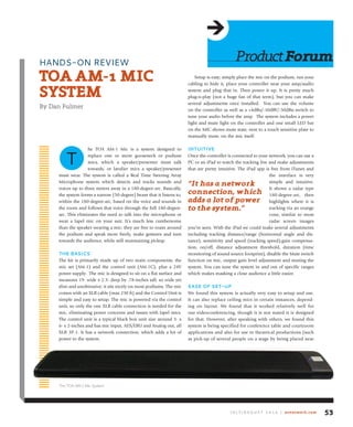 he TOA AM-1 Mic is a system designed to
replace one or more gooseneck or podium
mics, which a speaker/presenter must talk
towards, or lavalier mics a speaker/presenter
must wear. The system is called a Real Time Steering Array
Microphone system which detects and tracks sounds and
voices up to three meters away in a 180-degree-arc. Basically,
the system forms a narrow (50-degree) beam that it listens to,
within the 180-degree-arc, based on the voice and sounds in
the room and follows that voice through the full 180-degree-
arc. This eliminates the need to talk into the microphone or
wear a lapel mic on your suit. It’s much less cumbersome
than the speaker wearing a mic; they are free to roam around
the podium and speak more freely, make gestures and turn
towards the audience, while still maintaining pickup.
the basiCs
The kit is primarily made up of two main components; the
mic set (AM-1) and the control unit (AM-1C), plus a 24V
power supply. The mic is designed to sit on a flat surface and
measures 19- wide x 2.3- deep by .78-inches tall, so wide yet
slim and unobtrusive; it sits nicely on most podiums. The mic
comes with an XLR cable (max 230 ft) and the Control Unit is
simple and easy to setup. The mic is powered via the control
unit, so only the one XLR cable connection is needed for the
mic, eliminating power concerns and issues with lapel mics.
The control unit is a typical black box unit size around 3- x
6- x 2-inches and has mic input, AES/EBU and Analog out, all
XLR 3P-1. It has a network connection, which adds a lot of
power to the system.
Setup is easy; simply place the mic on the podium, run your
cabling to hide it, place your controller near your amp/audio
system and plug that in. Then power it up. It is pretty much
plug-n-play (not a huge fan of that term), but you can make
several adjustments once installed. You can use the volume
on the controller as well as a +4dBu/-10dBV/-50dBu switch to
tune your audio before the amp. The system includes a power
light and mute light on the controller and one small LED bar
on the MIC shows mute state, next to a touch sensitive plate to
manually mute, on the mic itself.
intuitiVe
Once the controller is connected to your network, you can use a
PC or an iPad to watch the tracking live and make adjustments
that are pretty intuitive. The iPad app is free from iTunes and
the interface is very
simple and intuitive.
It shows a radar type
180-degree-arc, then
highlights where it is
tracking via an orange
cone, similar to most
radar screen images
you’ve seen. With the iPad we could make several adjustments
including tracking distance/range (horizontal angle and dis-
tance), sensitivity and speed (tracking speed),gain compensa-
tion, on/off, distance adjustment threshold, duration (time
monitoring of sound source footprint), disable the Mute switch
function on mic, output gain level adjustment and muting the
system. You can tune the system in and out of specific ranges
which makes masking a close audience a little easier.
ease of set-up
We found this system is actually very easy to setup and use.
It can also replace ceiling mics in certain instances, depend-
ing on layout. We found that it worked relatively well for
our videoconferencing, though it is not stated it is designed
for that. However, after speaking with others, we found this
system is being specified for conference table and courtroom
applications and also for use in theatrical productions (such
as pick-up of several people on a stage by being placed near
ProductforumHANDS-ON REVIEW
toAAM-1MiC
SYSteM
By Dan Fulmer
T
J u ly / A u g u s t 2 0 1 4 | avnetwork.com 53
The TOA AM-1 Mic System
“it has a network
connection, which
adds a lot of power
to the system.”
 