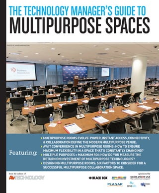 TheTechnologyManager’sguideTo
MulTipurposespaces
from	the	editors	of
Featuring:
sponsored	by
4Multipurpose rooMs evolve: power, instant access, connectivity,
& collaboration define the Modern Multipurpose venue.
4av/it convergence in Multipurpose rooMs: how to ensure
MaxiMuM flexibility in a space that’s constantly changing?
4Multiple purposes = MaxiMuM roi: how do you Measure the
return on investMent of Multipurpose technologies?
4designing Multipurpose rooMs: six factors to consider for a
successful Multipurpose collaboration space.
PHOTO BY JOHN HARRINGTON
 