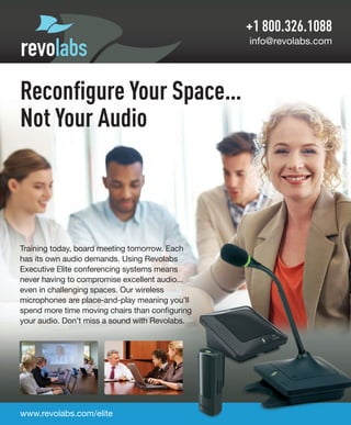 +1 800.326.1088
info@revolabs.com
www.revolabs.com/elite
Training today, board meeting tomorrow. Each
has its own audio demands. Using Revolabs
Executive Elite conferencing systems means
never having to compromise excellent audio...
even in challenging spaces. Our wireless
microphones are place-and-play meaning you’ll
spend more time moving chairs than configuring
your audio. Don’t miss a sound with Revolabs.
Reconﬁgure Your Space…
Not Your Audio
 