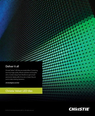 © 2014 Christie Digital Systems USA, Inc. All rights reserved.
Deliver it all
Christie®
Velvet™
LED tiles are simply brilliant. Combining
stunning image quality, efﬁcient operation and long life
with a modular design that’s ﬂexible enough to build
spectacular display walls of any size or shape, they are
sure to make a lasting impression.
christiedigital.com/led
Christie Velvet LED tiles
 