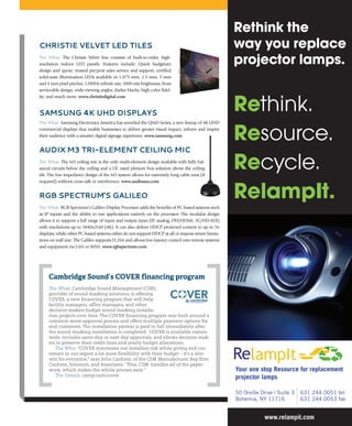 Christie VelVet leD tiles
The What: The Christie Velvet line consists of built-to-order, high-
resolution indoor LED panels. Features include: Quick budgetary
design and quote; trusted pre/post sales service and support; certified
solid-state illumination LEDs available in 1.875 mm, 2.5 mm, 3 mm
and 4 mm pixel pitches; 1200Hz refresh rate, 1000 nits brightness; front
serviceable design; wide-viewing angles; darker blacks; high color fidel-
ity; and much more. www.christiedigital.com
samsung 4K uhD Displays
The What: Samsung Electronics America has unveiled the QMD Series, a new lineup of 4K UHD
commercial displays that enable businesses to deliver greater visual impact, inform and inspire
their audience with a smarter digital signage experience. www.samsung.com
auDix m3 tri-element Ceiling miC
The What: The M3 ceiling mic is the only multi-element design available with fully bal-
anced circuits below the ceiling and a UL rated plenum box solution above the ceiling
tile. The low impedance design of the M3 system allows for extremely long cable runs (if
required) without cross talk or interference. www.audixusa.com
rgB speCtrum’s galileo
The What: RGB Spectrum’s Galileo Display Processor adds the benefits of PC-based systems such
as IP inputs and the ability to run applications natively on the processor. The modular design
allows it to support a full range of input and output types (IP, analog, DVI/HDMI, 3G/HD-SDI)
with resolutions up to 3840x2160 (4K). It can also deliver HDCP protected content to up to 56
displays, while other PC-based systems either do not support HDCP at all or impose severe limita-
tions on wall size. The Galileo supports H.264 and allows low-latency control over remote systems
and equipment via LAN or WAN. www.rgbspectrum.com
Cambridge Sound’s COVER financing program
The What: Cambridge Sound Management (CSM),
provider of sound masking solutions, is offering
COVER, a new financing program that will help
facility managers, office managers, and other
decision-makers budget sound masking installa-
tion projects over time. The COVER financing program was built around a
common sense approval process and offers multiple payment options for
end customers. The installation partner is paid in full immediately after
the sound masking installation is completed. COVER is available nation-
wide, includes same-day or next day approvals, and allows decision-mak-
ers to preserve their credit lines and yearly budget allocations.
The Why: “COVER minimizes our installers risk while giving end cus-
tomers in our region a lot more flexibility with their budget – it’s a win-
win for everyone,” says John Cardone, of the CSM Manufacturer Rep firm
Cardone, Solomon, and Associates. “Plus, CSM handles all of the paper-
work, which makes the whole process easy.”
The Details: csmqt.com/cover
Rethink.
Resource.
Recycle.
RelampIt.
www.relampit.com
Rethink the
way you replace
projector lamps.
631 244 0051 tel
631 244 0053 fax
Your one stop Resource for replacement
projector lamps
50 Orville Drive | Suite 3
Bohemia, NY 11716
 