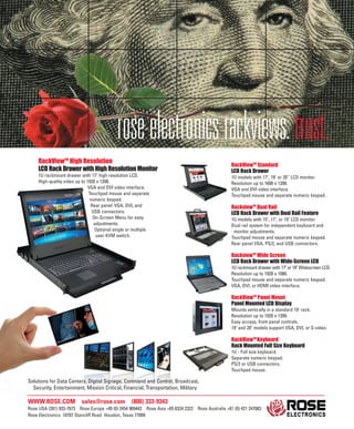 WWW.ROSE.COM sales@rose.com (800) 333-9343
Rose USA (281) 933-7673 Rose Europe +49 (0) 2454 969442 Rose Asia +65 6324 2322 Rose Australia +61 (0) 421 247083
Rose Electronics 10707 Stancliff Road Houston, Texas 77099
RackViewTM
High Resolution
LCD Rack Drawer with High Resolution Monitor
1U rackmount drawer with 17" high resolution LCD.
High-quality video up to 1920 x 1200.
VGA and DVI video interface.
Touchpad mouse and separate
numeric keypad.
Rear panel: VGA, DVI, and
USB connectors.
On-Screen Menu for easy
adjustments.
Optional single or multiple
user KVM switch.
RackViewTM
Standard
LCD Rack Drawer
1U models with 17", 19" or 20” LCD monitor.
Resolution up to 1600 x 1200.
VGA and DVI video interface.
Touchpad mouse and separate numeric keypad.
RackviewTM
Dual Rail
LCD Rack Drawer with Dual Rail Feature
1U models with 15", 17", or 19" LCD monitor.
Dual rail system for independent keyboard and
monitor adjustments.
Touchpad mouse and separate numeric keypad.
Rear panel VGA, PS/2, and USB connectors.
RackviewTM
Wide Screen
LCD Rack Drawer with Wide-Screen LCD
1U rackmount drawer with 17" or 19" Widescreen LCD.
Resolution up to 1920 x 1080.
Touchpad mouse and separate numeric keypad.
VGA, DVI, or HDMI video interface.
RackViewTM
Panel Mount
Panel Mounted LCD Display
Mounts vertically in a standard 19" rack.
Resolution up to 1920 x 1200.
Easy access, front panel controls.
19" and 20" models support VGA, DVI, or S-video.
RackViewTM
Keyboard
Rack Mounted Full Size Keyboard
1U - Full size keyboard.
Separate numeric keypad.
PS/2 or USB connectors.
Touchpad mouse.
Solutions for Data Centers, Digital Signage, Command and Control, Broadcast,
Security, Entertainment, Mission Critical, Financial, Transportation, Military
roseelectronicsrackviews.trust.
 